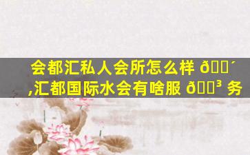 会都汇私人会所怎么样 🌴 ,汇都国际水会有啥服 🐳 务